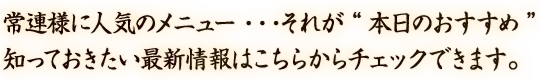 常連様に人気のメニュー・・・それが“本日のおすすめ” 知っておきたい最新情報はこちらからチェックできます。